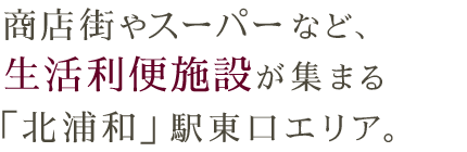 商店街やスーパーなど、 生活利便施設が集まる 「北浦和」駅東口エリア。