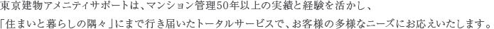 東京建物アメニティサポートは、マンション管理50年以上の実績と経験を活かし、「住まいと暮らしの隅々」にまで行き届いたトータルサービスで、お客様の多様なニーズにお応えいたします。
