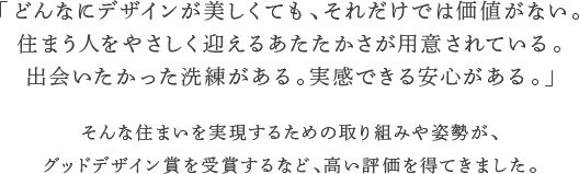 「どんなにデザインが美しくても、それだけでは価値がない。住まう人をやさしく迎えるあたたかさが用意されている。出会いたかった洗練がある。実感できる安心がある。」そんな住まいを実現するための取り組みや姿勢が、グッドデザイン賞を受賞するなど、高い評価を得てきました。