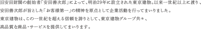 旧安田財閥の創始者「安田善次郎」によって、明治29年に設立された東京建物。以来一世紀以上に渡り、安田善次郎が旨とした「お客様第一」の精神を原点として企業活動を行ってまいりました。 東京建物は、この一世紀を超える信頼を誇りとして、東京建物グループ共々、高品質な商品・サービスを提供してまいります。