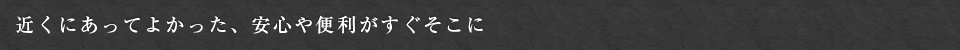 近くにあってよかった、安心や便利がすぐそこに