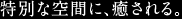 特別な空間に、癒される