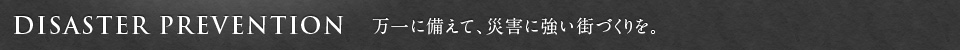 DISASTER PREVENTION　万一に備えて、災害に強い街づくりを。